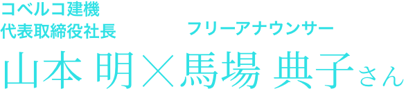 コベルコ建機代表取締役社長 山本 明×フリーアナウンサー 馬場 典子さん