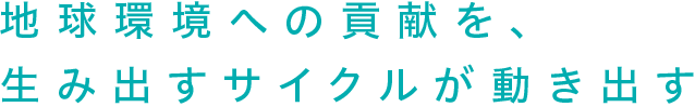 地球環境への貢献を、生み出すサイクルが動き出す