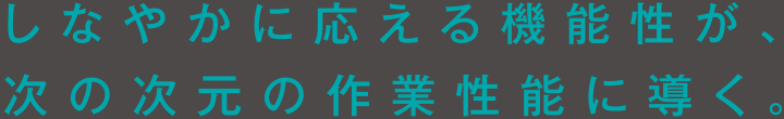 しなやかに応える機能性が、次の次元の作業性能に導く