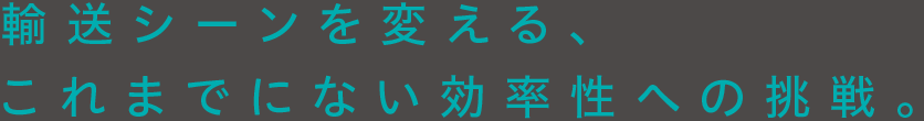 輸送シーンを変える、これまでにない効率性への挑戦。