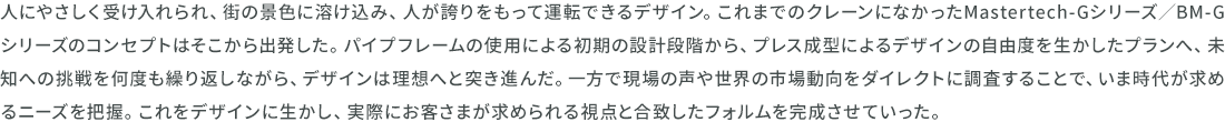 人にやさしく受け入れられ、街の景色に溶け込み、人が誇りをもって運転できるデザイン。これまでのクレーンになかったMastertech-Gシリーズ／BM-Gシリーズのコンセプトはそこから出発した。パイプフレームの使用による初期の設計段階から、プレス成型によるデザインの自由度を生かしたプランへ、未知への挑戦を何度も繰り返しながら、デザインは理想へと突き進んだ。一方で現場の声や世界の市場動向をダイレクトに調査することで、いま時代が求めるニーズを把握。これをデザインに生かし、実際にお客さまが求められる視点と合致したフォルムを完成させていった。