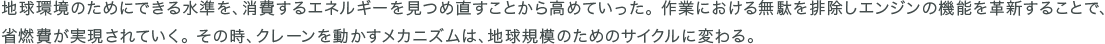地球環境のためにできる水準を、消費するエネルギーを見つめ直すことから高めていった。 作業における無駄を排除しエンジンの機能を革新することで、省燃費が実現されていく。 その時、クレーンを動かすメカニズムは、地球規模のためのサイクルに変わる。