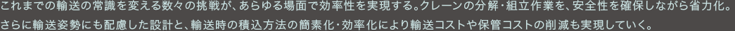 これまでの輸送の常識を変える数々の挑戦が、あらゆる場面で効率性を実現する。クレーンの分解・組立作業を、安全性を確保しながら省力化。さらに輸送姿勢にも配慮した設計と、輸送時の積込方法の簡素化・効率化により輸送コストや保管コストの削減も実現していく。