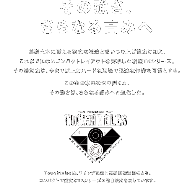 その強さ、さらなる高みへ　基礎土木に耐える頑丈な構造と高い釣り上げ能力に加え、これまでにないコンパクトレイアウトを実現した新型TKシリーズ。その機動力は、今まで以上にハードな現場で迅速な作業を可能とする。この街の未来を切り開く力。その強さは、さらなる高みへと進化した。