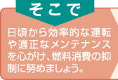 そこで　日頃から効率的な運転や適正なメンテナンスを心がけ、燃料消費の抑制に努めましょう。